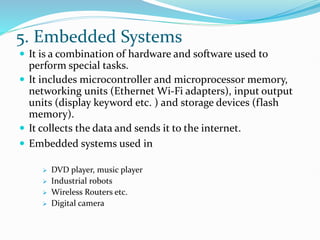 5. Embedded Systems
 It is a combination of hardware and software used to
perform special tasks.
 It includes microcontroller and microprocessor memory,
networking units (Ethernet Wi-Fi adapters), input output
units (display keyword etc. ) and storage devices (flash
memory).
 It collects the data and sends it to the internet.
 Embedded systems used in
 DVD player, music player
 Industrial robots
 Wireless Routers etc.
 Digital camera
 