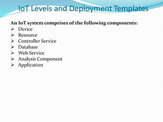 IoT Levels and Deployment Templates
An IoT system comprises of the following components:
 Device
 Resource
 Controller Service
 Database
 Web Service
 Analysis Component
 Application
 