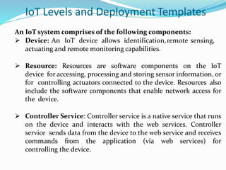 IoT Levels and Deployment Templates
An IoT system comprises of the following components:
 Device: An IoT device allows identification,remote sensing,
actuating and remote monitoring capabilities.
 Resource: Resources are software components on the IoT
device for accessing, processing and storing sensor information, or
for controlling actuators connected to the device. Resources also
include the software components that enable network access for
the device.
 Controller Service: Controller service is a native service that runs
on the device and interacts with the web services. Controller
service sends data from the device to the web service and receives
commands from the application (via web services) for
controlling the device.
 