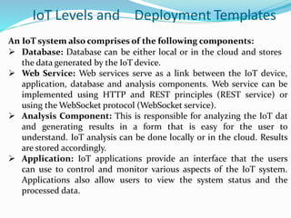 IoT Levels and Deployment Templates
An IoT system also comprises of the following components:
 Database: Database can be either local or in the cloud and stores
the data generated by the IoT device.
 Web Service: Web services serve as a link between the IoT device,
application, database and analysis components. Web service can be
implemented using HTTP and REST principles (REST service) or
using the WebSocket protocol (WebSocket service).
 Analysis Component: This is responsible for analyzing the IoT dat
and generating results in a form that is easy for the user to
understand. IoT analysis can be done locally or in the cloud. Results
are stored accordingly.
 Application: IoT applications provide an interface that the users
can use to control and monitor various aspects of the IoT system.
Applications also allow users to view the system status and the
processed data.
 