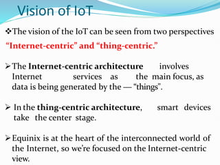 Vision of IoT
The vision of the IoT can be seen from two perspectives
“Internet-centric” and “thing-centric.”
The Internet-centric architecture involves
Internet services as the main focus, as
data is being generated by the ― “things".
 In the thing-centric architecture, smart devices
take the center stage.
Equinix is at the heart of the interconnected world of
the Internet, so we’re focused on the Internet-centric
view.
 