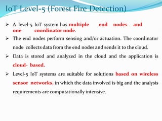 IoT Level-5 (Forest Fire Detection)
 A level-5 IoT system has multiple end nodes and
one coordinator node.
 The end nodes perform sensing and/or actuation. The coordinator
node collects data from the end nodes and sends it to the cloud.
 Data is stored and analyzed in the cloud and the application is
cloud- based.
 Level-5 IoT systems are suitable for solutions based on wireless
sensor networks, in which the data involved is big and the analysis
requirements are computationally intensive.
 