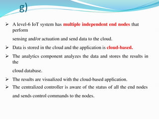 g)
 A level-6 IoT system has multiple independent end nodes that
perform
sensing and/or actuation and send data to the cloud.
 Data is stored in the cloud and the application is cloud-based.
 The analytics component analyzes the data and stores the results in
the
cloud database.
 The results are visualized with the cloud-based application.
 The centralized controller is aware of the status of all the end nodes
and sends control commands to the nodes.
 