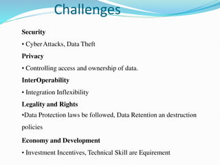 Challenges
Security
• CyberAttacks, Data Theft
Privacy
• Controlling access and ownership of data.
InterOperability
• Integration Inflexibility
Legality and Rights
•Data Protection laws be followed, Data Retention an destruction
policies
Economy and Development
• Investment Incentives, Technical Skill are Equirement
 