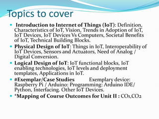 Topics to cover
 Introduction to Internet of Things (IoT): Definition,
Characteristics of IoT, Vision, Trends in Adoption of IoT,
IoT Devices, IoT Devices Vs Computers, Societal Benefits
of IoT, Technical Building Blocks.
 Physical Design of IoT: Things in IoT, Interoperability of
IoT Devices, Sensors and Actuators, Need of Analog /
Digital Conversion.
 Logical Design of IoT: IoT functional blocks, IoT
enabling technologies, IoT levels and deployment
templates, Applications in IoT.
 #Exemplar/Case Studies Exemplary device:
Raspberry Pi / Arduino: Programming: Arduino IDE/
Python, Interfacing. Other IoT Devices.
 *Mapping of Course Outcomes for Unit II : CO1,CO2
 