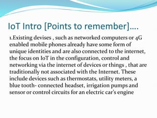 IoT Intro [Points to remember]….
1.Existing devises , such as networked computers or 4G
enabled mobile phones already have some form of
unique identities and are also connected to the internet,
the focus on IoT in the configuration, control and
networking via the internet of devices or things , that are
traditionally not associated with the Internet. These
include devices such as thermostats, utility meters, a
blue tooth- connected headset, irrigation pumps and
sensor or control circuits for an electric car’s engine
 