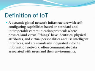 Definition of IoT
 A dynamic global network infrastructure with self-
configuring capabilities based on standard and
interoperable communication protocols where
physical and virtual "things" have identities, physical
attributes, and virtual personalities and use intelligent
interfaces, and are seamlessly integrated into the
information network, often communicate data
associated with users and their environments.
 