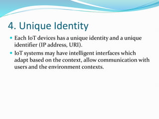4. Unique Identity
 Each IoT devices has a unique identity and a unique
identifier (IP address, URI).
 IoT systems may have intelligent interfaces which
adapt based on the context, allow communication with
users and the environment contexts.
 