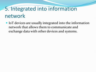 5. Integrated into information
network
 IoT devices are usually integrated into the information
network that allows them to communicate and
exchange data with other devices and systems.
 