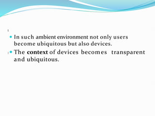 l
 In such ambient environment not only users
become ubiquitous but also devices.
 The context of devices becomes transparent
and ubiquitous.
 