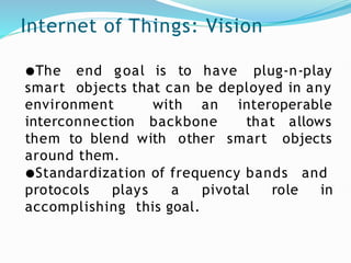 Internet of Things: Vision
goal is to have plug-n-play
●The end
smart objects that can be deployed in any
with an interoperable
environment
interconnection backbone that
smart
allows
objects
them to blend with other
around them.
●Standardization of frequency bands and
protocols plays a pivotal role in
accomplishing this goal.
 