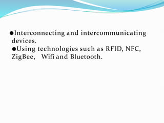 ●Interconnecting and intercommunicating
devices.
●Using technologies such as RFID, NFC,
ZigBee, Wifi and Bluetooth.
 