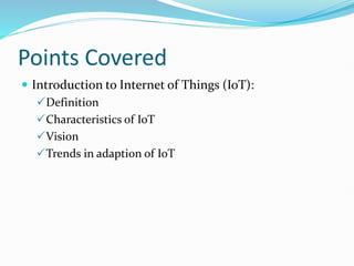 Points Covered
 Introduction to Internet of Things (IoT):
Definition
Characteristics of IoT
Vision
Trends in adaption of IoT
 