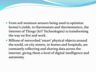  From soil moisture sensors being used to optimize
farmer’s yields, to thermostats and thermometers, the
Internet of Things (IoT Technologies) is transforming
the way we live and work.
 Billions of networked ‘smart’ physical objects around
the world, on city streets, in homes and hospitals, are
constantly collecting and sharing data across the
internet, giving them a level of digital intelligence and
autonomy.
 