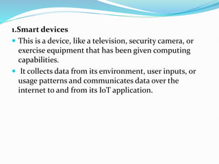 1.Smart devices
 This is a device, like a television, security camera, or
exercise equipment that has been given computing
capabilities.
 It collects data from its environment, user inputs, or
usage patterns and communicates data over the
internet to and from its IoT application.
 