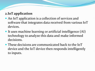 2.IoT application
 An IoT application is a collection of services and
software that integrates data received from various IoT
devices.
 It uses machine learning or artificial intelligence (AI)
technology to analyze this data and make informed
decisions.
 These decisions are communicated back to the IoT
device and the IoT device then responds intelligently
to inputs.
 