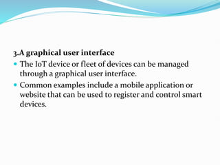 3.A graphical user interface
 The IoT device or fleet of devices can be managed
through a graphical user interface.
 Common examples include a mobile application or
website that can be used to register and control smart
devices.
 