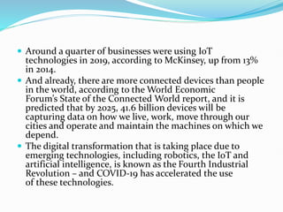  Around a quarter of businesses were using IoT
technologies in 2019, according to McKinsey, up from 13%
in 2014.
 And already, there are more connected devices than people
in the world, according to the World Economic
Forum’s State of the Connected World report, and it is
predicted that by 2025, 41.6 billion devices will be
capturing data on how we live, work, move through our
cities and operate and maintain the machines on which we
depend.
 The digital transformation that is taking place due to
emerging technologies, including robotics, the IoT and
artificial intelligence, is known as the Fourth Industrial
Revolution – and COVID-19 has accelerated the use
of these technologies.
 