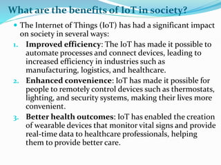 What are the benefits of IoT in society?
 The Internet of Things (IoT) has had a significant impact
on society in several ways:
1. Improved efficiency: The IoT has made it possible to
automate processes and connect devices, leading to
increased efficiency in industries such as
manufacturing, logistics, and healthcare.
2. Enhanced convenience: IoT has made it possible for
people to remotely control devices such as thermostats,
lighting, and security systems, making their lives more
convenient.
3. Better health outcomes: IoT has enabled the creation
of wearable devices that monitor vital signs and provide
real-time data to healthcare professionals, helping
them to provide better care.
 