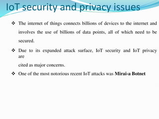 IoT security and privacy issues
 The internet of things connects billions of devices to the internet and
involves the use of billions of data points, all of which need to be
secured.
 Due to its expanded attack surface, IoT security and IoT privacy
are
cited as major concerns.
 One of the most notorious recent IoT attacks was Mirai-a Botnet
 