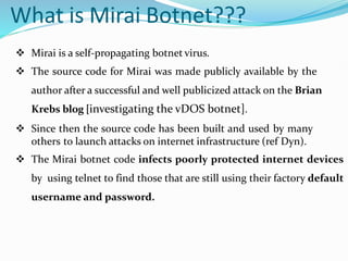 What is Mirai Botnet???
 Mirai is a self-propagating botnet virus.
 The source code for Mirai was made publicly available by the
author after a successful and well publicized attack on the Brian
Krebs blog [investigating the vDOS botnet].
 Since then the source code has been built and used by many
others to launch attacks on internet infrastructure (ref Dyn).
 The Mirai botnet code infects poorly protected internet devices
by using telnet to find those that are still using their factory default
username and password.
 