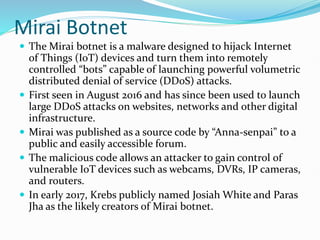 Mirai Botnet
 The Mirai botnet is a malware designed to hijack Internet
of Things (IoT) devices and turn them into remotely
controlled “bots” capable of launching powerful volumetric
distributed denial of service (DDoS) attacks.
 First seen in August 2016 and has since been used to launch
large DDoS attacks on websites, networks and other digital
infrastructure.
 Mirai was published as a source code by “Anna-senpai” to a
public and easily accessible forum.
 The malicious code allows an attacker to gain control of
vulnerable IoT devices such as webcams, DVRs, IP cameras,
and routers.
 In early 2017, Krebs publicly named Josiah White and Paras
Jha as the likely creators of Mirai botnet.
 