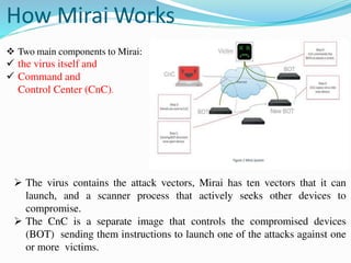 How Mirai Works
 Two main components to Mirai:
 the virus itself and
 Command and
Control Center (CnC).
 The virus contains the attack vectors, Mirai has ten vectors that it can
launch, and a scanner process that actively seeks other devices to
compromise.
 The CnC is a separate image that controls the compromised devices
(BOT) sending them instructions to launch one of the attacks against one
or more victims.
 