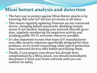 Mirai botnet analysis and detection
 The best way to protect against Mirai Botnet attacks is by
ensuring that your IoT devices are secure at all times.
 This means regularly updating firmware on any connected
device, changing default passwords, disabling remote
access if not needed, keeping your network firewall up-to-
date, regularly monitoring for suspicious activity and
avoiding public Wi-Fi networks whenever possible.
 It's also important to note that many IoT manufacturers
now offer security solutions specifically designed for their
products, so it's worth researching what type of protection
your connected devices offer before purchasing them.
 Finally, if you suspect your device has already been
compromised by a Mirai attack, you should immediately
disconnect it from your home network until you can
confirm its safety.
 