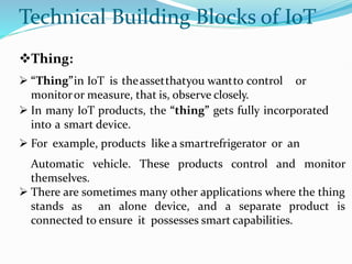 Technical Building Blocks of IoT
Thing:
 “Thing”in IoT is theassetthatyou wantto control or
monitoror measure, that is, observe closely.
 In many IoT products, the “thing” gets fully incorporated
into a smart device.
 For example, products like a smartrefrigerator or an
Automatic vehicle. These products control and monitor
themselves.
 There are sometimes many other applications where the thing
stands as an alone device, and a separate product is
connected to ensure it possesses smart capabilities.
 