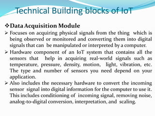 Technical Building blocks of IoT
DataAcquisition Module
 Focuses on acquiring physical signals from the thing which is
being observed or monitored and converting them into digital
signals that can be manipulated or interpreted by a computer.
 Hardware component of an IoT system that contains all the
sensors that help in acquiring real-world signals such as
temperature, pressure, density, motion, light, vibration, etc.
The type and number of sensors you need depend on your
application.
 Also includes the necessary hardware to convert the incoming
sensor signal into digital information for the computer to use it.
This includes conditioning of incoming signal, removing noise,
analog-to-digital conversion, interpretation, and scaling.
 