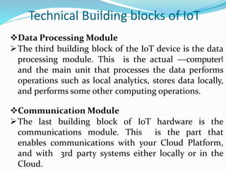Technical Building blocks of IoT
Data Processing Module
The third building block of the IoT device is the data
processing module. This is the actual ―computer‖
and the main unit that processes the data performs
operations such as local analytics, stores data locally,
and performs some other computing operations.
Communication Module
The last building block of IoT hardware is the
communications module. This is the part that
enables communications with your Cloud Platform,
and with 3rd party systems either locally or in the
Cloud.
 