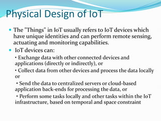 Physical Design of IoT
 The "Things" in IoT usually refers to IoT devices which
have unique identities and can perform remote sensing,
actuating and monitoring capabilities.
 IoT devices can:
• Exchange data with other connected devices and
applications (directly or indirectly), or
• Collect data from other devices and process the data locally
or
• Send the data to centralized servers or cloud-based
application back-ends for processing the data, or
• Perform some tasks locally and other tasks within the IoT
infrastructure, based on temporal and space constraint
 