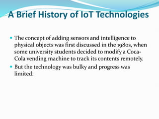 A Brief History of IoT Technologies
 The concept of adding sensors and intelligence to
physical objects was first discussed in the 1980s, when
some university students decided to modify a Coca-
Cola vending machine to track its contents remotely.
 But the technology was bulky and progress was
limited.
 