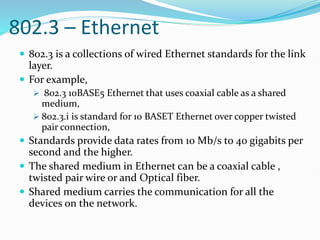 802.3 – Ethernet
 802.3 is a collections of wired Ethernet standards for the link
layer.
 For example,
 802.3 10BASE5 Ethernet that uses coaxial cable as a shared
medium,
 802.3.i is standard for 10 BASET Ethernet over copper twisted
pair connection,
 Standards provide data rates from 10 Mb/s to 40 gigabits per
second and the higher.
 The shared medium in Ethernet can be a coaxial cable ,
twisted pair wire or and Optical fiber.
 Shared medium carries the communication for all the
devices on the network.
 