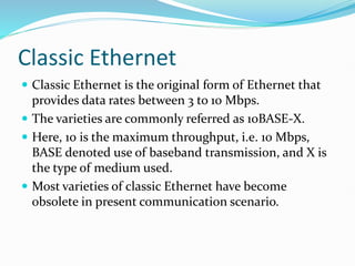 Classic Ethernet
 Classic Ethernet is the original form of Ethernet that
provides data rates between 3 to 10 Mbps.
 The varieties are commonly referred as 10BASE-X.
 Here, 10 is the maximum throughput, i.e. 10 Mbps,
BASE denoted use of baseband transmission, and X is
the type of medium used.
 Most varieties of classic Ethernet have become
obsolete in present communication scenario.
 
