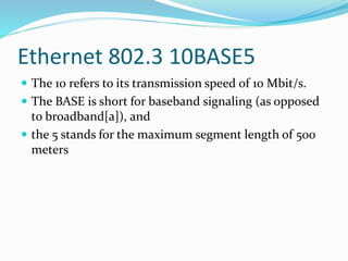 Ethernet 802.3 10BASE5
 The 10 refers to its transmission speed of 10 Mbit/s.
 The BASE is short for baseband signaling (as opposed
to broadband[a]), and
 the 5 stands for the maximum segment length of 500
meters
 