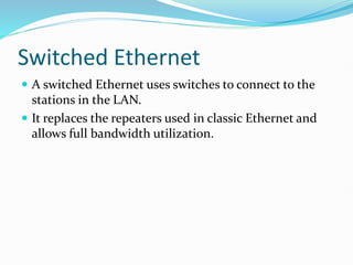 Switched Ethernet
 A switched Ethernet uses switches to connect to the
stations in the LAN.
 It replaces the repeaters used in classic Ethernet and
allows full bandwidth utilization.
 