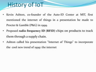 History of IoT
• Kevin Ashton, co-founder of the Auto-ID Center at MIT, first
mentioned the internet of things in a presentation he made to
Procter & Gamble (P&G) in 1999.
• Proposed radio frequency ID (RFID) chips on products to track
them through a supply chain.
• Ashton called his presentation "Internet of Things" to incorporate
the cool new trend of 1999: the internet
 
