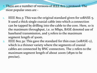  There are a number of versions of IEEE 802.3 protocol. The
most popular ones are -
1. IEEE 802.3: This was the original standard given for 10BASE-5.
It used a thick single coaxial cable into which a connection
can be tapped by drilling into the cable to the core. Here, 10 is
the maximum throughput, i.e. 10 Mbps, BASE denoted use of
baseband transmission, and 5 refers to the maximum
segment length of 500m.
2. IEEE 802.3a: This gave the standard for thin coax (10BASE-2),
which is a thinner variety where the segments of coaxial
cables are connected by BNC connectors. The 2 refers to the
maximum segment length of about 200m (185m to be
precise).
 