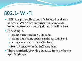 802.1- WI-FI
 IEEE 802.3 is a collections of wireless Local area
network (WLAN) communication standards,
including extensive descriptions of the link layer.
 For example,
 802.11a operate in the 5 GHz band,
 802.11b and 802.11g operate in the 2.4 GHz band.
 802.11ac operates in the 5 GHz band.
 802.11ad operates in the 60G hertz band
 These standards provide data rates from 1 Mbps to
upto 6.75Gbps.
 
