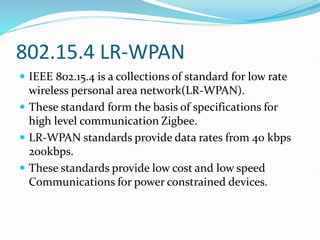 802.15.4 LR-WPAN
 IEEE 802.15.4 is a collections of standard for low rate
wireless personal area network(LR-WPAN).
 These standard form the basis of specifications for
high level communication Zigbee.
 LR-WPAN standards provide data rates from 40 kbps
200kbps.
 These standards provide low cost and low speed
Communications for power constrained devices.
 