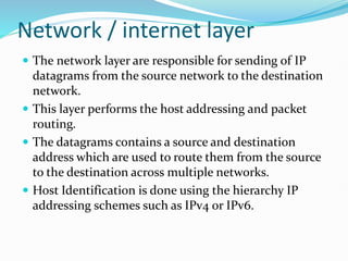 Network / internet layer
 The network layer are responsible for sending of IP
datagrams from the source network to the destination
network.
 This layer performs the host addressing and packet
routing.
 The datagrams contains a source and destination
address which are used to route them from the source
to the destination across multiple networks.
 Host Identification is done using the hierarchy IP
addressing schemes such as IPv4 or IPv6.
 