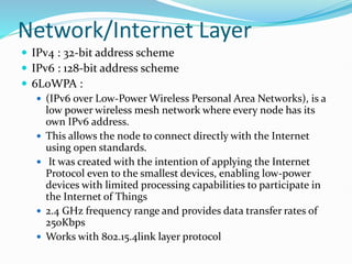 Network/Internet Layer
 IPv4 : 32-bit address scheme
 IPv6 : 128-bit address scheme
 6LoWPA :
 (IPv6 over Low-Power Wireless Personal Area Networks), is a
low power wireless mesh network where every node has its
own IPv6 address.
 This allows the node to connect directly with the Internet
using open standards.
 It was created with the intention of applying the Internet
Protocol even to the smallest devices, enabling low-power
devices with limited processing capabilities to participate in
the Internet of Things
 2.4 GHz frequency range and provides data transfer rates of
250Kbps
 Works with 802.15.4link layer protocol
 