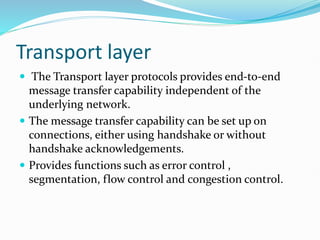 Transport layer
 The Transport layer protocols provides end-to-end
message transfer capability independent of the
underlying network.
 The message transfer capability can be set up on
connections, either using handshake or without
handshake acknowledgements.
 Provides functions such as error control ,
segmentation, flow control and congestion control.
 