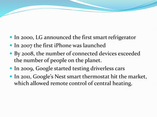  In 2000, LG announced the first smart refrigerator
 In 2007 the first iPhone was launched
 By 2008, the number of connected devices exceeded
the number of people on the planet.
 In 2009, Google started testing driverless cars
 In 2011, Google’s Nest smart thermostat hit the market,
which allowed remote control of central heating.
 
