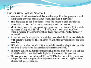 TCP
 Transmission Control Protocol (TCP)
 a communications standard that enables application programs and
computing devices to exchange messages over a network
 It is designed to send packets across the internet and ensure the
successful delivery of data and messages over networks.
 Most widely used to transport layer protocol that is used by the web
browsers along with HTTP , HTTPS application layer protocols
email program (SMTP application layer protocol) and file transfer
protocol
 A connection Oriented and stateful protocol while IP protocol deals
with sending packets, TCP ensures reliable transmissions of packets
in order.
 TCP also provide error detection capability so that duplicate packets
can be discarded and low packets are retransmitted.
 The flow control capability ensures that the rate at which the sender
sends the data is not to too to high for the receiver to process.
 The congestion control capability of TCP helps in avoiding network
congestion and congestion collapse which can lead to degradation
of network performance.
 