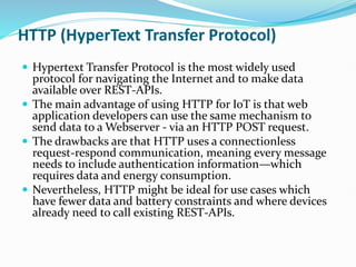 HTTP (HyperText Transfer Protocol)
 Hypertext Transfer Protocol is the most widely used
protocol for navigating the Internet and to make data
available over REST-APIs.
 The main advantage of using HTTP for IoT is that web
application developers can use the same mechanism to
send data to a Webserver - via an HTTP POST request.
 The drawbacks are that HTTP uses a connectionless
request-respond communication, meaning every message
needs to include authentication information—which
requires data and energy consumption.
 Nevertheless, HTTP might be ideal for use cases which
have fewer data and battery constraints and where devices
already need to call existing REST-APIs.
 