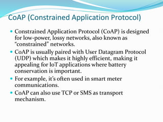 CoAP (Constrained Application Protocol)
 Constrained Application Protocol (CoAP) is designed
for low-power, lossy networks, also known as
“constrained” networks.
 CoAP is usually paired with User Datagram Protocol
(UDP) which makes it highly efficient, making it
appealing for IoT applications where battery
conservation is important.
 For example, it’s often used in smart meter
communications.
 CoAP can also use TCP or SMS as transport
mechanism.
 