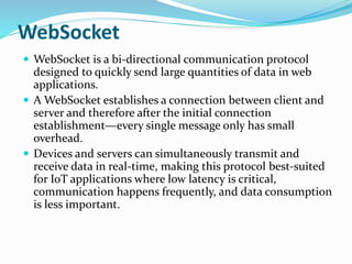 WebSocket
 WebSocket is a bi-directional communication protocol
designed to quickly send large quantities of data in web
applications.
 A WebSocket establishes a connection between client and
server and therefore after the initial connection
establishment—every single message only has small
overhead.
 Devices and servers can simultaneously transmit and
receive data in real-time, making this protocol best-suited
for IoT applications where low latency is critical,
communication happens frequently, and data consumption
is less important.
 