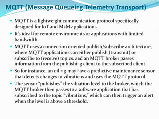 MQTT (Message Queueing Telemetry Transport)
 MQTT is a lightweight communication protocol specifically
designed for IoT and M2M applications.
 It’s ideal for remote environments or applications with limited
bandwidth.
 MQTT uses a connection oriented publish/subscribe architecture,
where MQTT applications can either publish (transmit) or
subscribe to (receive) topics, and an MQTT broker passes
information from the publishing client to the subscribed client.
 So for instance, an oil rig may have a predictive maintenance sensor
that detects changes in vibrations and uses the MQTT protocol.
 The sensor “publishes” the vibration level to the broker, which the
MQTT broker then passes to a software application that has
subscribed to the topic “vibrations,” which can then trigger an alert
when the level is above a threshold.
 